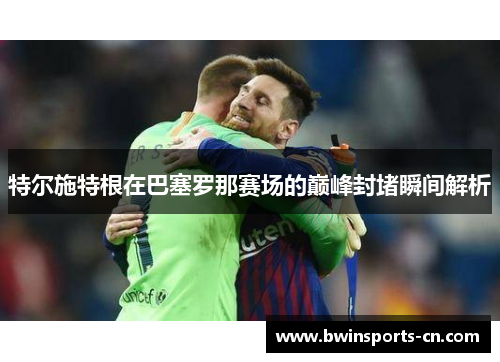 特尔施特根在巴塞罗那赛场的巅峰封堵瞬间解析