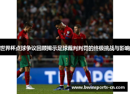 世界杯点球争议回顾揭示足球裁判判罚的终极挑战与影响