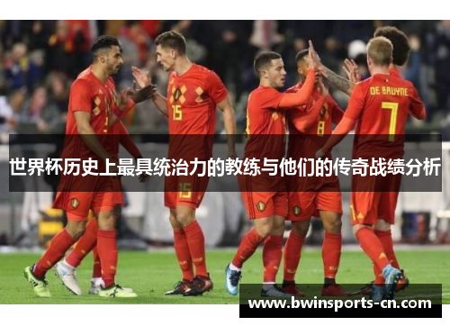 世界杯历史上最具统治力的教练与他们的传奇战绩分析