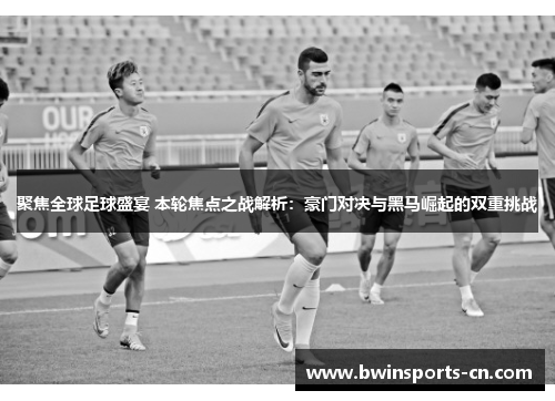 聚焦全球足球盛宴 本轮焦点之战解析：豪门对决与黑马崛起的双重挑战