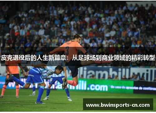 皮克退役后的人生新篇章：从足球场到商业领域的精彩转型