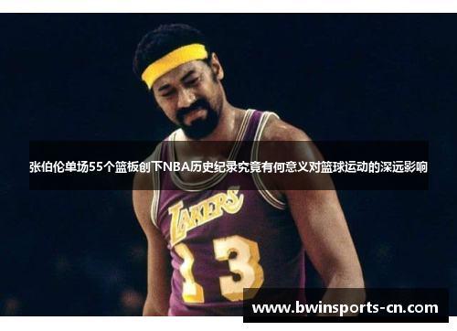 张伯伦单场55个篮板创下NBA历史纪录究竟有何意义对篮球运动的深远影响