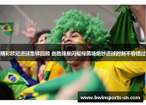 精彩欧冠进球集锦回顾 各路球星闪耀绿茵场绝妙进球时刻不容错过