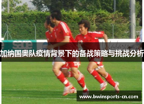 加纳国奥队疫情背景下的备战策略与挑战分析