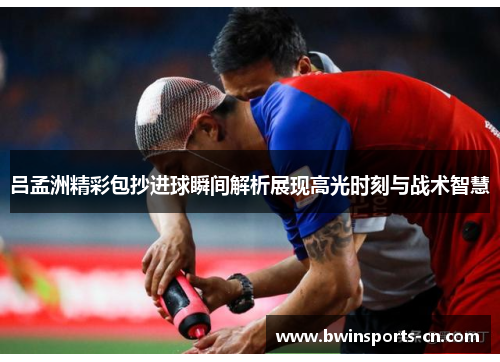 吕孟洲精彩包抄进球瞬间解析展现高光时刻与战术智慧