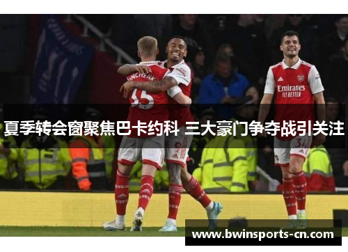 夏季转会窗聚焦巴卡约科 三大豪门争夺战引关注
