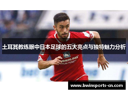 土耳其教练眼中日本足球的五大亮点与独特魅力分析