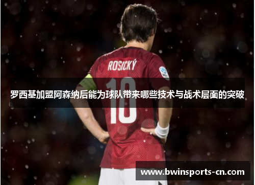 罗西基加盟阿森纳后能为球队带来哪些技术与战术层面的突破