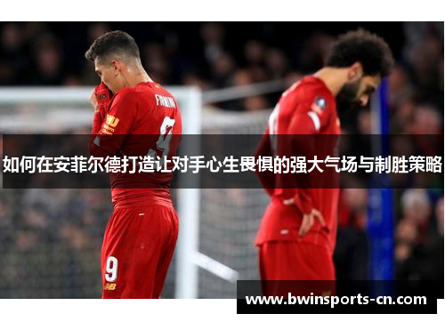 如何在安菲尔德打造让对手心生畏惧的强大气场与制胜策略