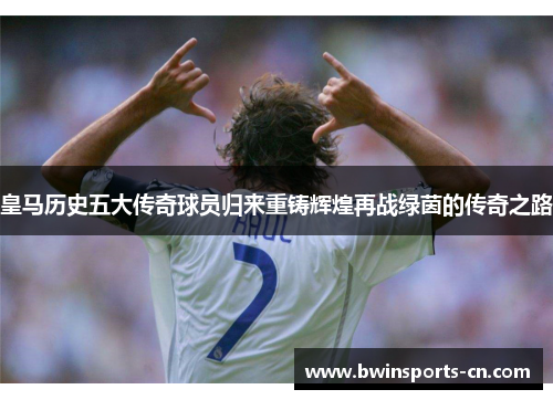 皇马历史五大传奇球员归来重铸辉煌再战绿茵的传奇之路