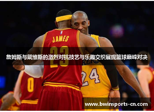 詹姆斯与戴维斯的激烈对抗技艺与乐趣交织展现篮球巅峰对决