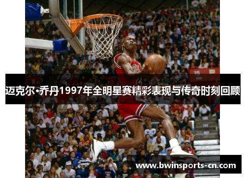 迈克尔·乔丹1997年全明星赛精彩表现与传奇时刻回顾