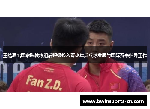 王皓退出国家队教练组后积极投入青少年乒乓球发展与国际赛事指导工作