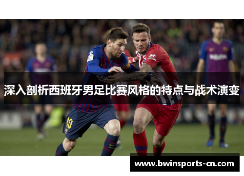 深入剖析西班牙男足比赛风格的特点与战术演变